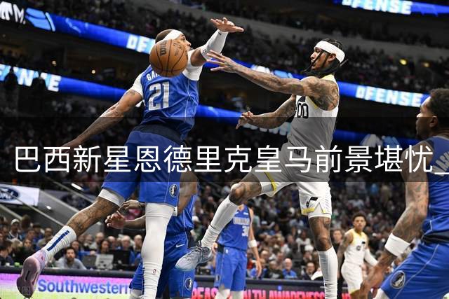 巴西新星恩德里克皇马前景堪忧 三大阻力或迫其另谋出路