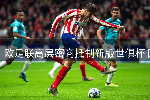 欧足联高层密商抵制新版世俱杯 国际足联主席权力结构或迎变革